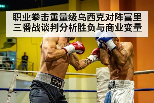 职业拳击重量级乌西克对阵富里三番战谈判分析胜负与商业变量 - kaiyun sports